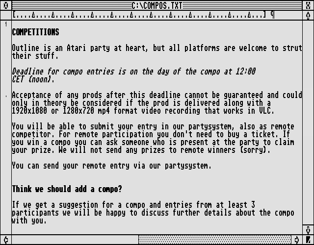 COMPETITIONS
	
Outline is an Atari party at heart, but all platforms are welcome to strut
their stuff.

Deadline for compo entries is on the day of the compo at 12:00 
CET (noon).

Acceptance of any prods after this deadline cannot be guaranteed and could
only in theory be considered if the prod is delivered along with a 
1920x1080 or 1280x720 mp4 format video recording that works in VLC.

You will be able to submit your entry in our partysystem, also as remote
competitor. For remote participation you don't need to buy a ticket. If
you win a compo you can ask someone who is present at the party to claim
your prize. We will not send any prizes to remote winners (sorry).

You can send your remote entry via our partysystem.

Think we should add a compo?

If we get a suggestion for a compo and entries from at least 3
participants we will be happy to discuss further details about the compo 
with you.